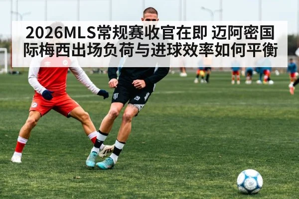 2026MLS常规赛收官在即 迈阿密国际梅西出场负荷与进球效率如何平衡 | aitiyu